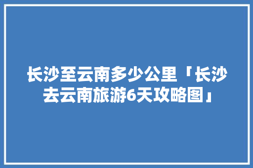 长沙至云南多少公里「长沙去云南旅游6天攻略图」 长沙至云南多少公里「长沙去云南旅游6天攻略图」 旅游攻略