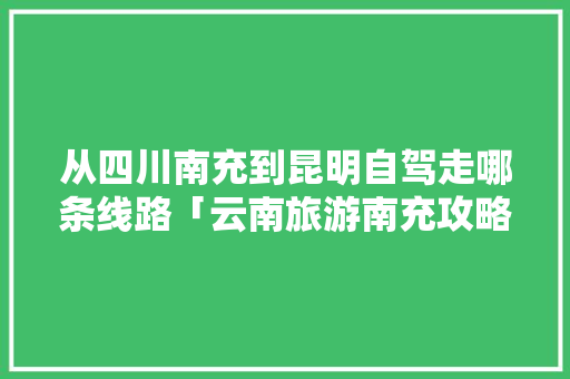 从四川南充到昆明自驾走哪条线路「云南旅游南充攻略路线图」 从四川南充到昆明自驾走哪条线路「云南旅游南充攻略路线图」 汽车常识