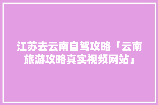 江苏去云南自驾攻略「云南旅游攻略真实视频网站」 江苏去云南自驾攻略「云南旅游攻略真实视频网站」 手机电脑