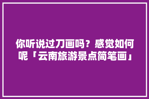 你听说过刀画吗？感觉如何呢「云南旅游景点简笔画」 你听说过刀画吗？感觉如何呢「云南旅游景点简笔画」 汽车常识