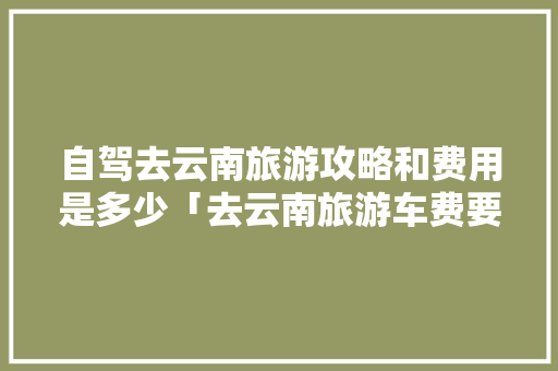 自驾去云南旅游攻略和费用是多少「去云南旅游车费要多少钱」 自驾去云南旅游攻略和费用是多少「去云南旅游车费要多少钱」 时尚穿搭