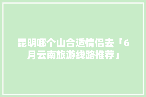 昆明哪个山合适情侣去「6月云南旅游线路推荐」 昆明哪个山合适情侣去「6月云南旅游线路推荐」 手机电脑