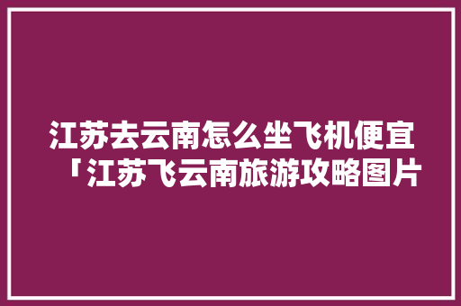 江苏去云南怎么坐飞机便宜「江苏飞云南旅游攻略图片大全」 江苏去云南怎么坐飞机便宜「江苏飞云南旅游攻略图片大全」 美食菜谱