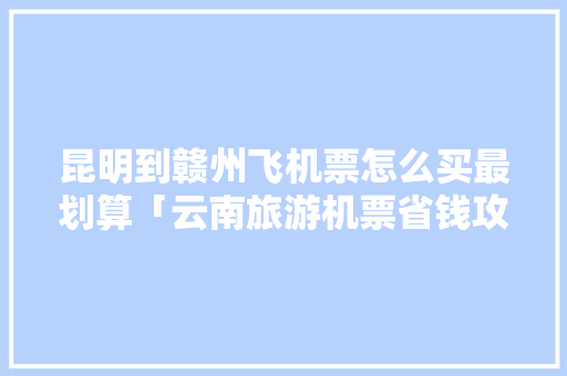 昆明到赣州飞机票怎么买最划算「云南旅游机票省钱攻略图片」 昆明到赣州飞机票怎么买最划算「云南旅游机票省钱攻略图片」 时尚穿搭