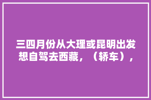 三四月份从大理或昆明出发想自驾去西藏，（轿车），有什么攻略吗「去大理和云南旅游攻略一样吗」 三四月份从大理或昆明出发想自驾去西藏，（轿车），有什么攻略吗「去大理和云南旅游攻略一样吗」 旅游攻略