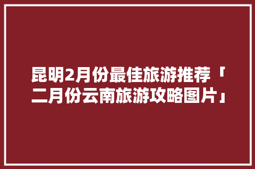 昆明2月份最佳旅游推荐「二月份云南旅游攻略图片」 昆明2月份最佳旅游推荐「二月份云南旅游攻略图片」 汽车常识