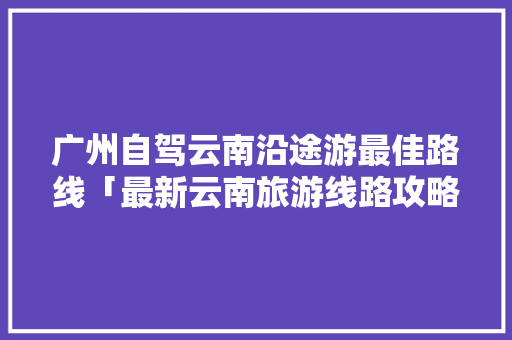 广州自驾云南沿途游最佳路线「最新云南旅游线路攻略图」 广州自驾云南沿途游最佳路线「最新云南旅游线路攻略图」 时尚穿搭