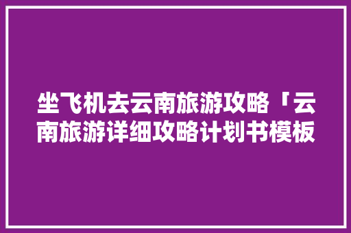 坐飞机去云南旅游攻略「云南旅游详细攻略计划书模板」 坐飞机去云南旅游攻略「云南旅游详细攻略计划书模板」 手机电脑