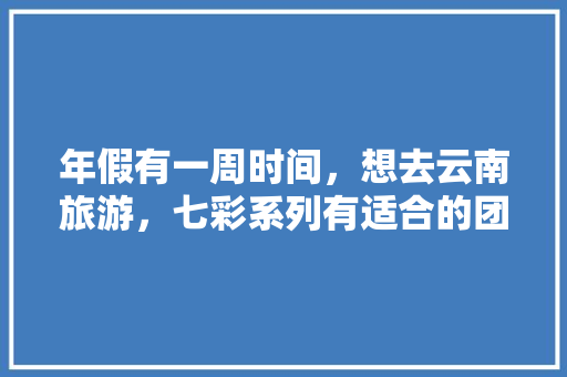 年假有一周时间，想去云南旅游，七彩系列有适合的团吗「七彩云南七日游」 年假有一周时间，想去云南旅游，七彩系列有适合的团吗「七彩云南七日游」 手机电脑