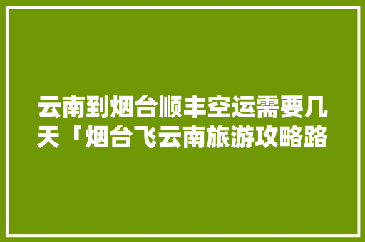 云南到烟台顺丰空运需要几天「烟台飞云南旅游攻略路线图」 云南到烟台顺丰空运需要几天「烟台飞云南旅游攻略路线图」 教育法律