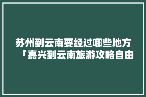 苏州到云南要经过哪些地方「嘉兴到云南旅游攻略自由行路线」 苏州到云南要经过哪些地方「嘉兴到云南旅游攻略自由行路线」 健康母婴