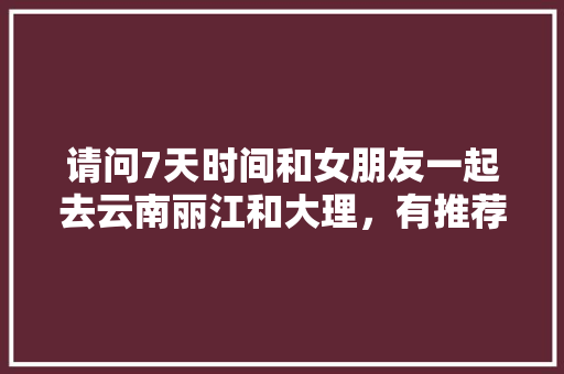 请问7天时间和女朋友一起去云南丽江和大理，有推荐的景点吗「带情侣去云南旅游攻略大全」 请问7天时间和女朋友一起去云南丽江和大理，有推荐的景点吗「带情侣去云南旅游攻略大全」 教育法律