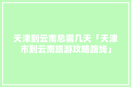 天津到云南总需几天「天津市到云南旅游攻略路线」 天津到云南总需几天「天津市到云南旅游攻略路线」 健康母婴