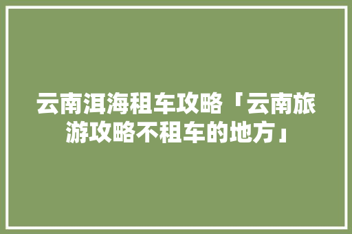 云南洱海租车攻略「云南旅游攻略不租车的地方」 云南洱海租车攻略「云南旅游攻略不租车的地方」 教育法律