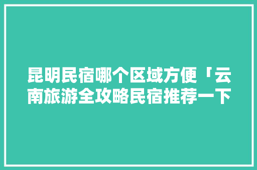昆明民宿哪个区域方便「云南旅游全攻略民宿推荐一下」 昆明民宿哪个区域方便「云南旅游全攻略民宿推荐一下」 健康母婴