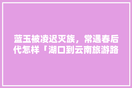 蓝玉被凌迟灭族，常遇春后代怎样「湖口到云南旅游路线攻略图」 蓝玉被凌迟灭族，常遇春后代怎样「湖口到云南旅游路线攻略图」 手机电脑