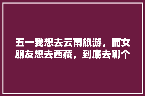 五一我想去云南旅游，而女朋友想去西藏，到底去哪个地方合适「五一旅游最佳去处云南」 五一我想去云南旅游，而女朋友想去西藏，到底去哪个地方合适「五一旅游最佳去处云南」 汽车常识