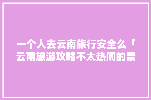 一个人去云南旅行安全么「云南旅游攻略不太热闹的景点」 一个人去云南旅行安全么「云南旅游攻略不太热闹的景点」 旅游攻略