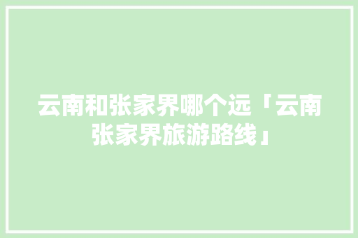 云南和张家界哪个远「云南张家界旅游路线」 云南和张家界哪个远「云南张家界旅游路线」 旅游攻略