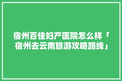 宿州百佳妇产医院怎么样「宿州去云南旅游攻略路线」 宿州百佳妇产医院怎么样「宿州去云南旅游攻略路线」 时尚穿搭