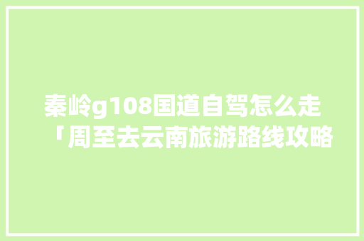 秦岭g108国道自驾怎么走「周至去云南旅游路线攻略图」 秦岭g108国道自驾怎么走「周至去云南旅游路线攻略图」 旅游攻略