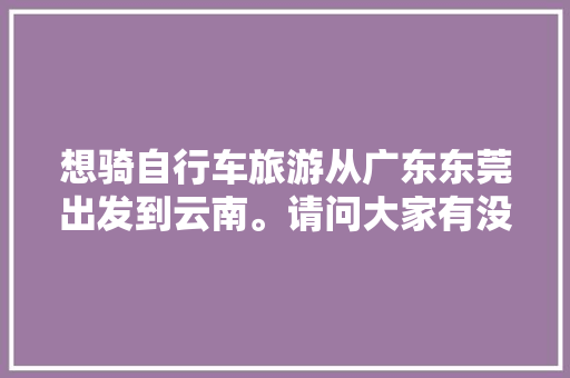 想骑自行车旅游从广东东莞出发到云南。请问大家有没有什么经验或者建议「东莞飞云南旅游的攻略路线」 想骑自行车旅游从广东东莞出发到云南。请问大家有没有什么经验或者建议「东莞飞云南旅游的攻略路线」 手机电脑