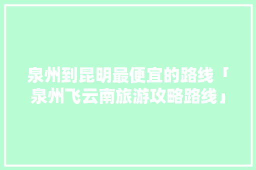 泉州到昆明最便宜的路线「泉州飞云南旅游攻略路线」 泉州到昆明最便宜的路线「泉州飞云南旅游攻略路线」 美食菜谱