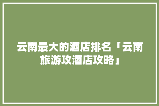 云南最大的酒店排名「云南旅游攻酒店攻略」 云南最大的酒店排名「云南旅游攻酒店攻略」 汽车常识