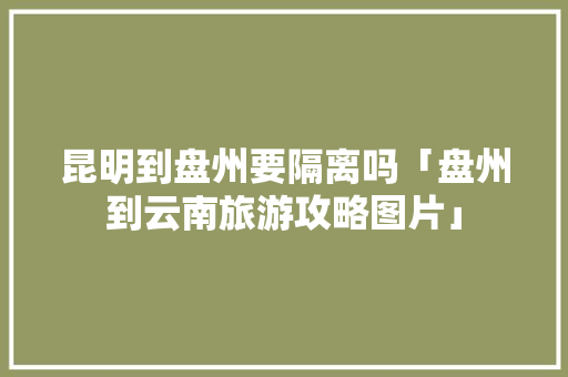 昆明到盘州要隔离吗「盘州到云南旅游攻略图片」 昆明到盘州要隔离吗「盘州到云南旅游攻略图片」 旅游攻略