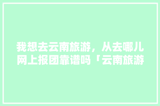 我想去云南旅游，从去哪儿网上报团靠谱吗「云南旅游避坑大全攻略图」 我想去云南旅游，从去哪儿网上报团靠谱吗「云南旅游避坑大全攻略图」 时尚穿搭