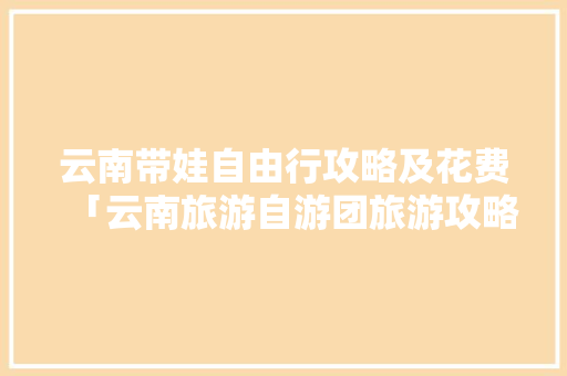 云南带娃自由行攻略及花费「云南旅游自游团旅游攻略大全」 云南带娃自由行攻略及花费「云南旅游自游团旅游攻略大全」 时尚穿搭