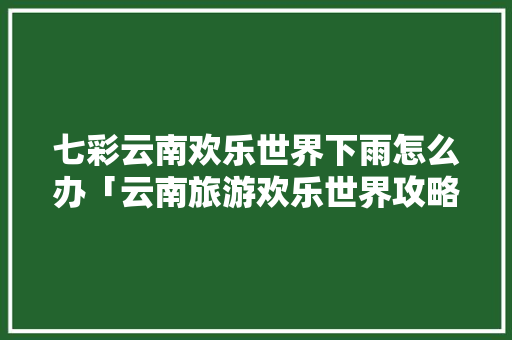 七彩云南欢乐世界下雨怎么办「云南旅游欢乐世界攻略大全」 七彩云南欢乐世界下雨怎么办「云南旅游欢乐世界攻略大全」 汽车常识