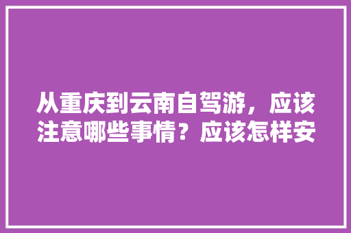 从重庆到云南自驾游，应该注意哪些事情？应该怎样安排路线「由重庆到云南旅游攻略图」 从重庆到云南自驾游，应该注意哪些事情？应该怎样安排路线「由重庆到云南旅游攻略图」 美食菜谱