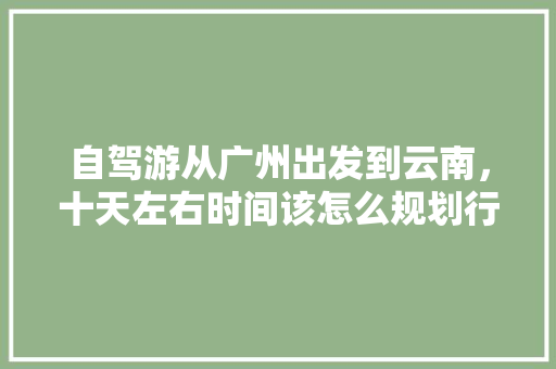 自驾游从广州出发到云南，十天左右时间该怎么规划行程「国庆广东去云南要隔离吗」 自驾游从广州出发到云南，十天左右时间该怎么规划行程「国庆广东去云南要隔离吗」 美食菜谱