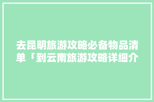 去昆明旅游攻略必备物品清单「到云南旅游攻略详细介绍图片」 去昆明旅游攻略必备物品清单「到云南旅游攻略详细介绍图片」 美食菜谱