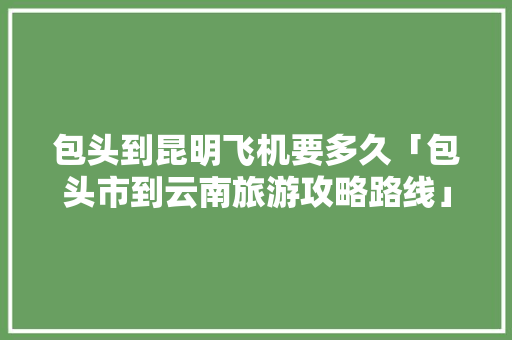 包头到昆明飞机要多久「包头市到云南旅游攻略路线」 包头到昆明飞机要多久「包头市到云南旅游攻略路线」 旅游攻略