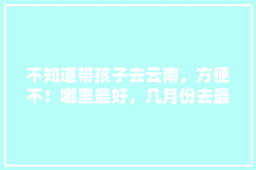 不知道带孩子去云南，方便不！哪里最好，几月份去最合适「云南旅游江苏组队攻略图片」 不知道带孩子去云南，方便不！哪里最好，几月份去最合适「云南旅游江苏组队攻略图片」 健康母婴