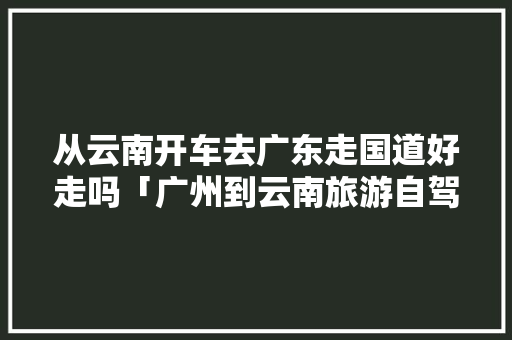 从云南开车去广东走国道好走吗「广州到云南旅游自驾攻略最佳线路」 从云南开车去广东走国道好走吗「广州到云南旅游自驾攻略最佳线路」 健康母婴