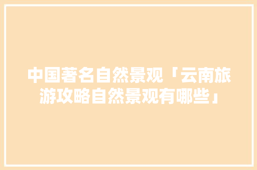 中国著名自然景观「云南旅游攻略自然景观有哪些」 中国著名自然景观「云南旅游攻略自然景观有哪些」 美食菜谱