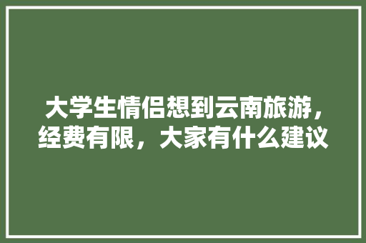 大学生情侣想到云南旅游，经费有限，大家有什么建议「大学生到云南旅游攻略图」 大学生情侣想到云南旅游，经费有限，大家有什么建议「大学生到云南旅游攻略图」 健康母婴