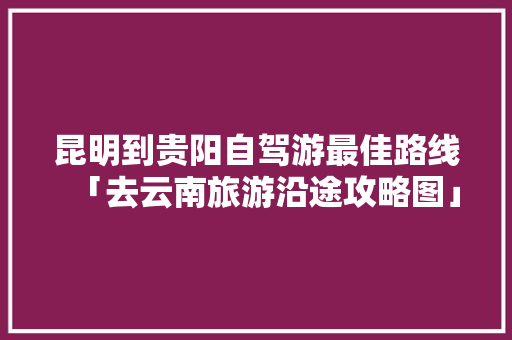 昆明到贵阳自驾游最佳路线「去云南旅游沿途攻略图」 昆明到贵阳自驾游最佳路线「去云南旅游沿途攻略图」 美食菜谱