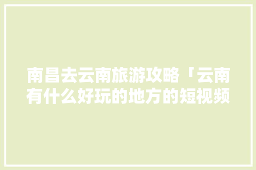 南昌去云南旅游攻略「云南有什么好玩的地方的短视频」 南昌去云南旅游攻略「云南有什么好玩的地方的短视频」 旅游攻略