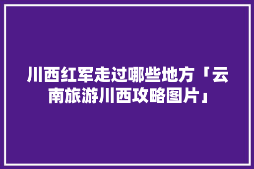 川西红军走过哪些地方「云南旅游川西攻略图片」 川西红军走过哪些地方「云南旅游川西攻略图片」 旅游攻略