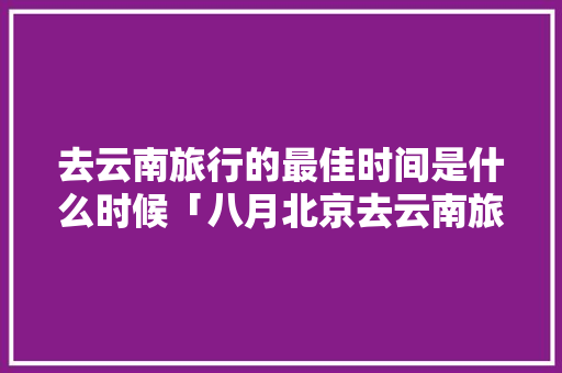 去云南旅行的最佳时间是什么时候「八月北京去云南旅游攻略图」 去云南旅行的最佳时间是什么时候「八月北京去云南旅游攻略图」 美食菜谱