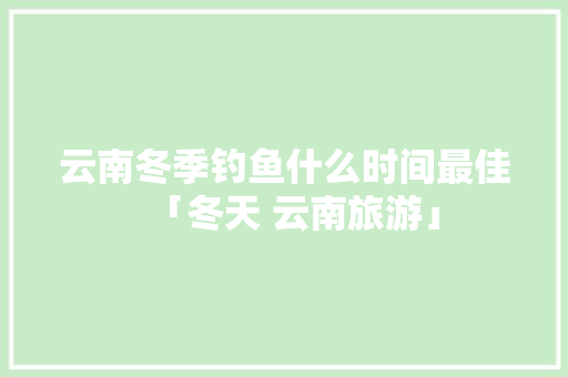 云南冬季钓鱼什么时间最佳「冬天 云南旅游」 云南冬季钓鱼什么时间最佳「冬天 云南旅游」 汽车常识