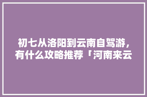 初七从洛阳到云南自驾游，有什么攻略推荐「河南来云南旅游攻略路线」 初七从洛阳到云南自驾游，有什么攻略推荐「河南来云南旅游攻略路线」 健康母婴