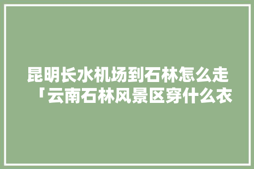 昆明长水机场到石林怎么走「云南石林风景区穿什么衣服」 昆明长水机场到石林怎么走「云南石林风景区穿什么衣服」 手机电脑