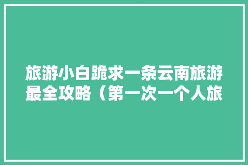 旅游小白跪求一条云南旅游最全攻略（第一次一个人旅游，性别女）时间消费什么的可以忽略舒服就行「带孩子去云南旅游攻略」 旅游小白跪求一条云南旅游最全攻略（第一次一个人旅游，性别女）时间消费什么的可以忽略舒服就行「带孩子去云南旅游攻略」 旅游攻略