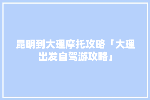 昆明到大理摩托攻略「大理出发自驾游攻略」 昆明到大理摩托攻略「大理出发自驾游攻略」 汽车常识