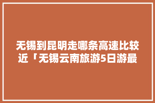 无锡到昆明走哪条高速比较近「无锡云南旅游5日游最新报价」 无锡到昆明走哪条高速比较近「无锡云南旅游5日游最新报价」 旅游攻略
